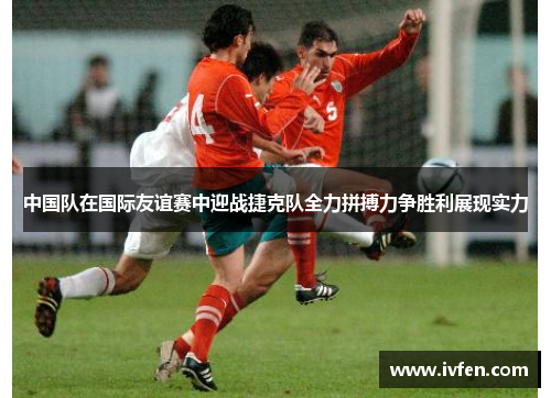 中国队在国际友谊赛中迎战捷克队全力拼搏力争胜利展现实力