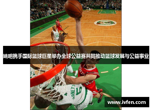 姚明携手国际篮球巨星举办全球公益赛共同推动篮球发展与公益事业