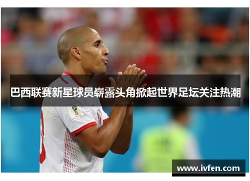 巴西联赛新星球员崭露头角掀起世界足坛关注热潮