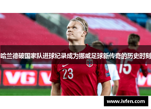 哈兰德破国家队进球纪录成为挪威足球新传奇的历史时刻