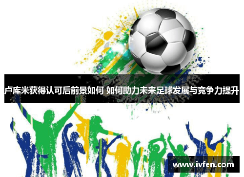 卢库米获得认可后前景如何 如何助力未来足球发展与竞争力提升