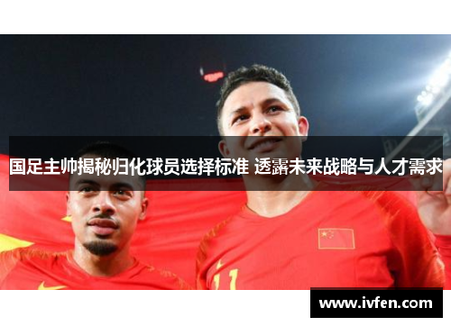 国足主帅揭秘归化球员选择标准 透露未来战略与人才需求