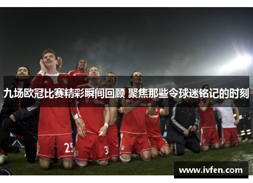 九场欧冠比赛精彩瞬间回顾 聚焦那些令球迷铭记的时刻