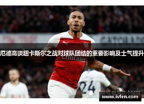 厄德高谈纽卡斯尔之战对球队团结的重要影响及士气提升