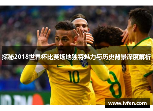 探秘2018世界杯比赛场地独特魅力与历史背景深度解析
