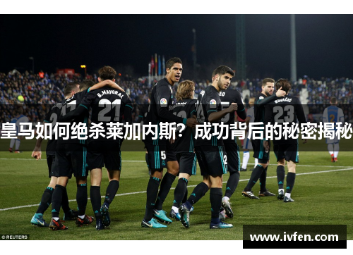 皇马如何绝杀莱加内斯？成功背后的秘密揭秘