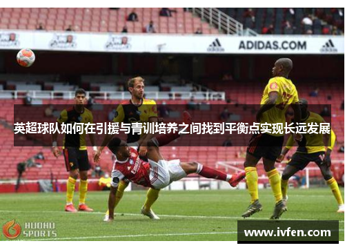 英超球队如何在引援与青训培养之间找到平衡点实现长远发展