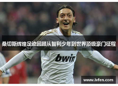 桑切斯辉煌足迹回顾从智利少年到世界顶级豪门征程