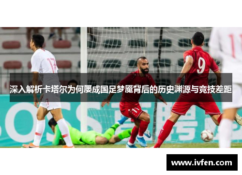 深入解析卡塔尔为何屡成国足梦魇背后的历史渊源与竞技差距