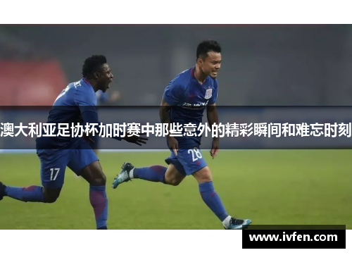 澳大利亚足协杯加时赛中那些意外的精彩瞬间和难忘时刻 澳大利亚足协杯加时赛中那些意外的精彩瞬间和难忘时刻