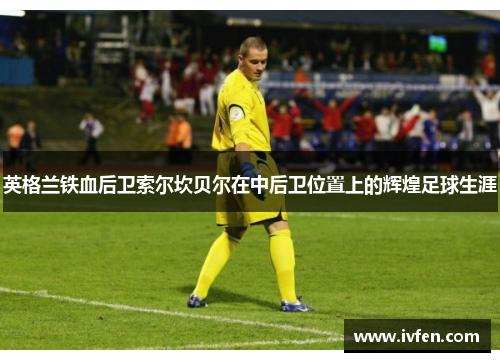英格兰铁血后卫索尔坎贝尔在中后卫位置上的辉煌足球生涯