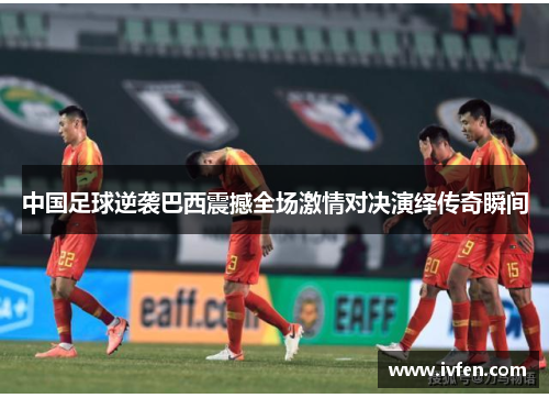 中国足球逆袭巴西震撼全场激情对决演绎传奇瞬间