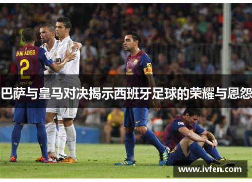 巴萨与皇马对决揭示西班牙足球的荣耀与恩怨 巴萨与皇马对决揭示西班牙足球的荣耀与恩怨