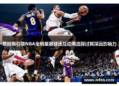 詹姆斯引领NBA全明星赛球迷互动潮流探讨其深远影响力 詹姆斯引领NBA全明星赛球迷互动潮流探讨其深远影响力