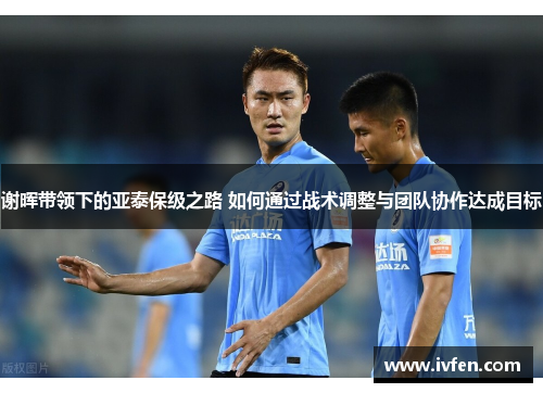 谢晖带领下的亚泰保级之路 如何通过战术调整与团队协作达成目标