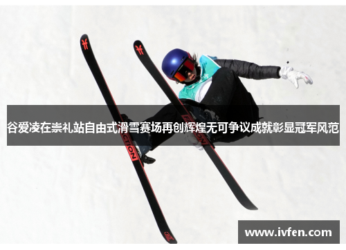 谷爱凌在崇礼站自由式滑雪赛场再创辉煌无可争议成就彰显冠军风范