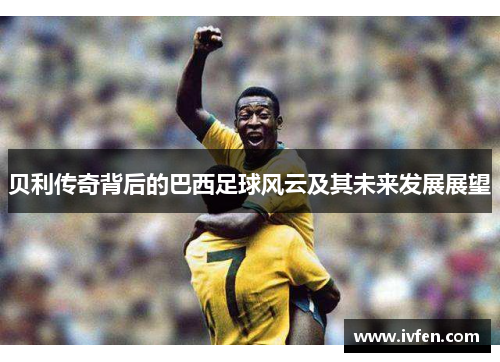 贝利传奇背后的巴西足球风云及其未来发展展望