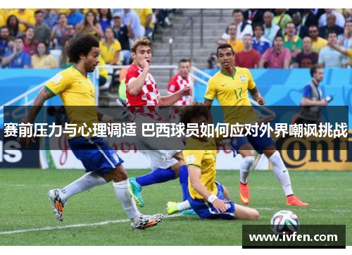 赛前压力与心理调适 巴西球员如何应对外界嘲讽挑战